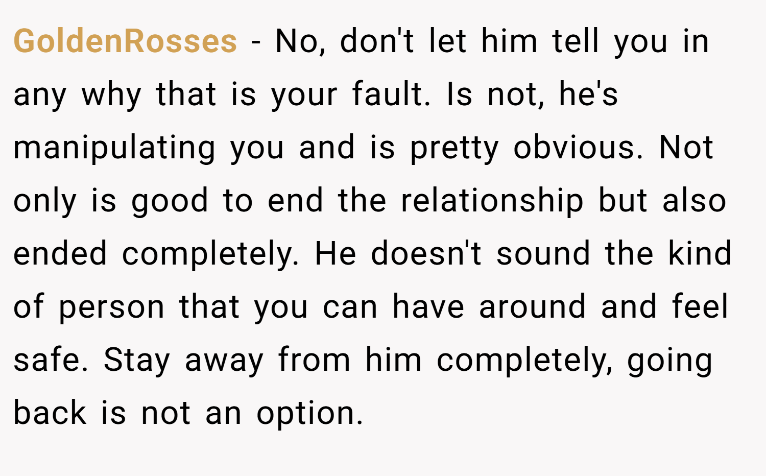 GoldenRosses − No, don't let him tell you in any why that is your fault. Is not, he's manipulating you and is pretty obvious. Not only is good to end the relationship but also ended completely. He doesn't sound the kind of person that you can have around and feel safe. Stay away from him completely, going back is not an option.