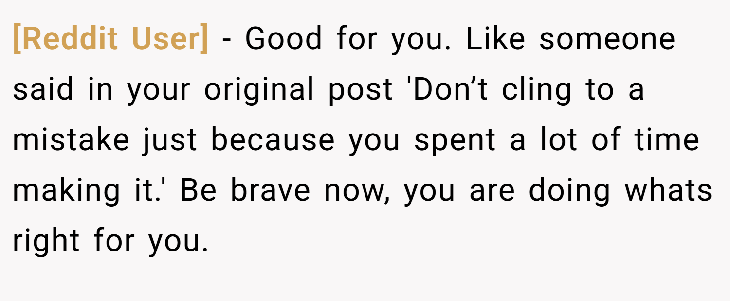 [Reddit User] − Good for you. Like someone said in your original post 'Don’t cling to a mistake just because you spent a lot of time making it.' Be brave now, you are doing whats right for you.