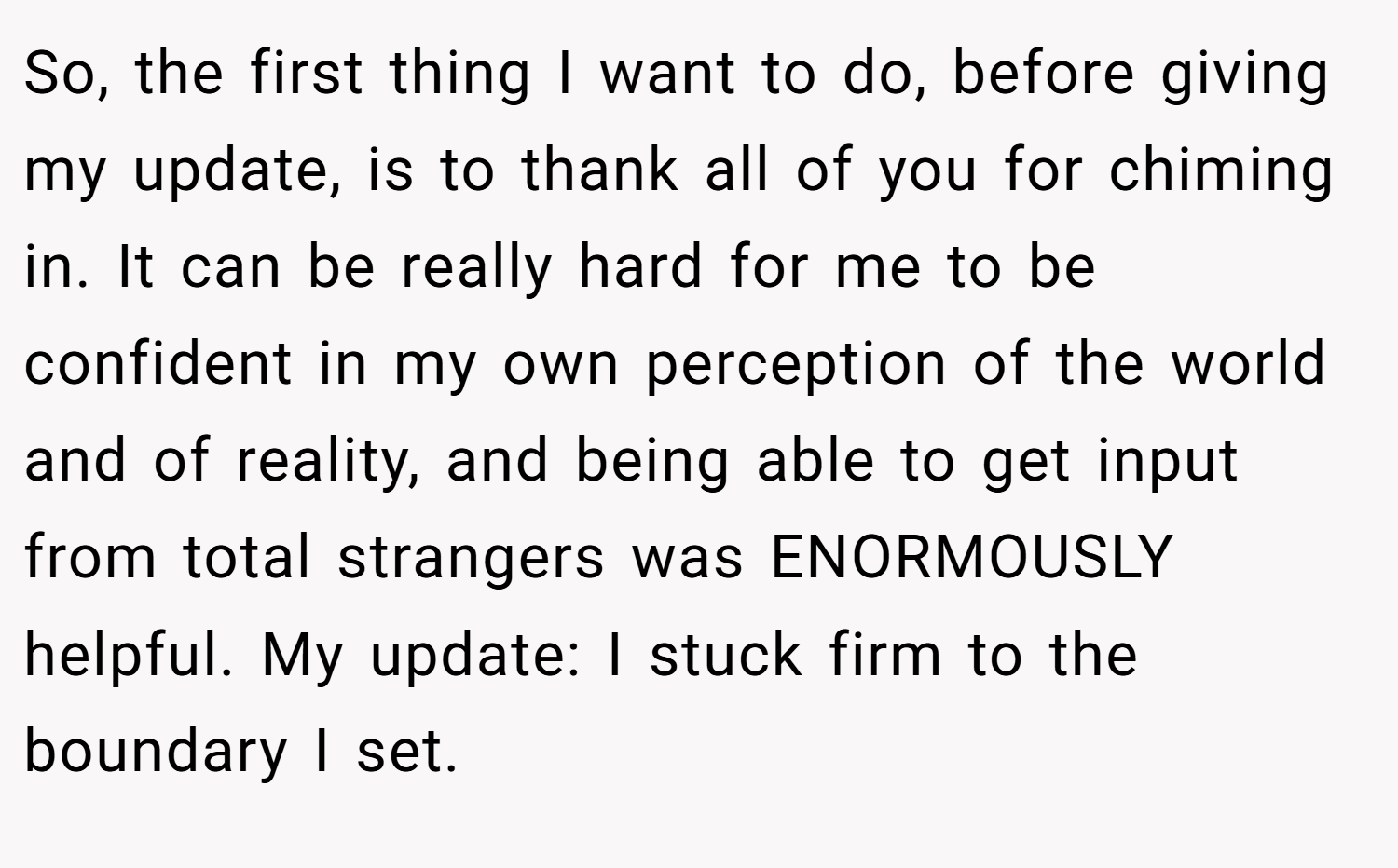 So, the first thing I want to do, before giving my update, is to thank all of you for chiming in. It can be really hard for me to be confident in my own perception of the world and of reality, and being able to get input from total strangers was ENORMOUSLY helpful. My update: I stuck firm to the boundary I set.