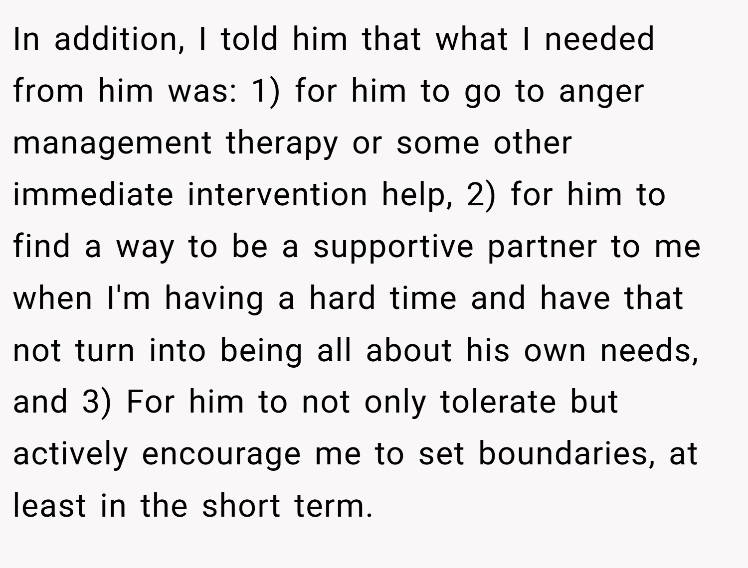 In addition, I told him that what I needed from him was: 1) for him to go to anger management therapy or some other immediate intervention help, 2) for him to find a way to be a supportive partner to me when I'm having a hard time and have that not turn into being all about his own needs, and 3) For him to not only tolerate but actively encourage me to set boundaries, at least in the short term.