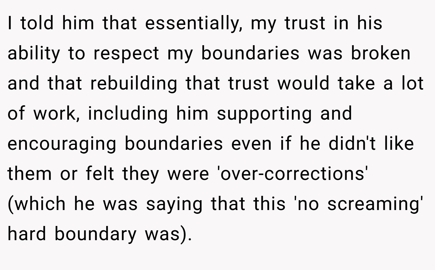I told him that essentially, my trust in his ability to respect my boundaries was broken and that rebuilding that trust would take a lot of work, including him supporting and encouraging boundaries even if he didn't like them or felt they were 'over-corrections' (which he was saying that this 'no screaming' hard boundary was).