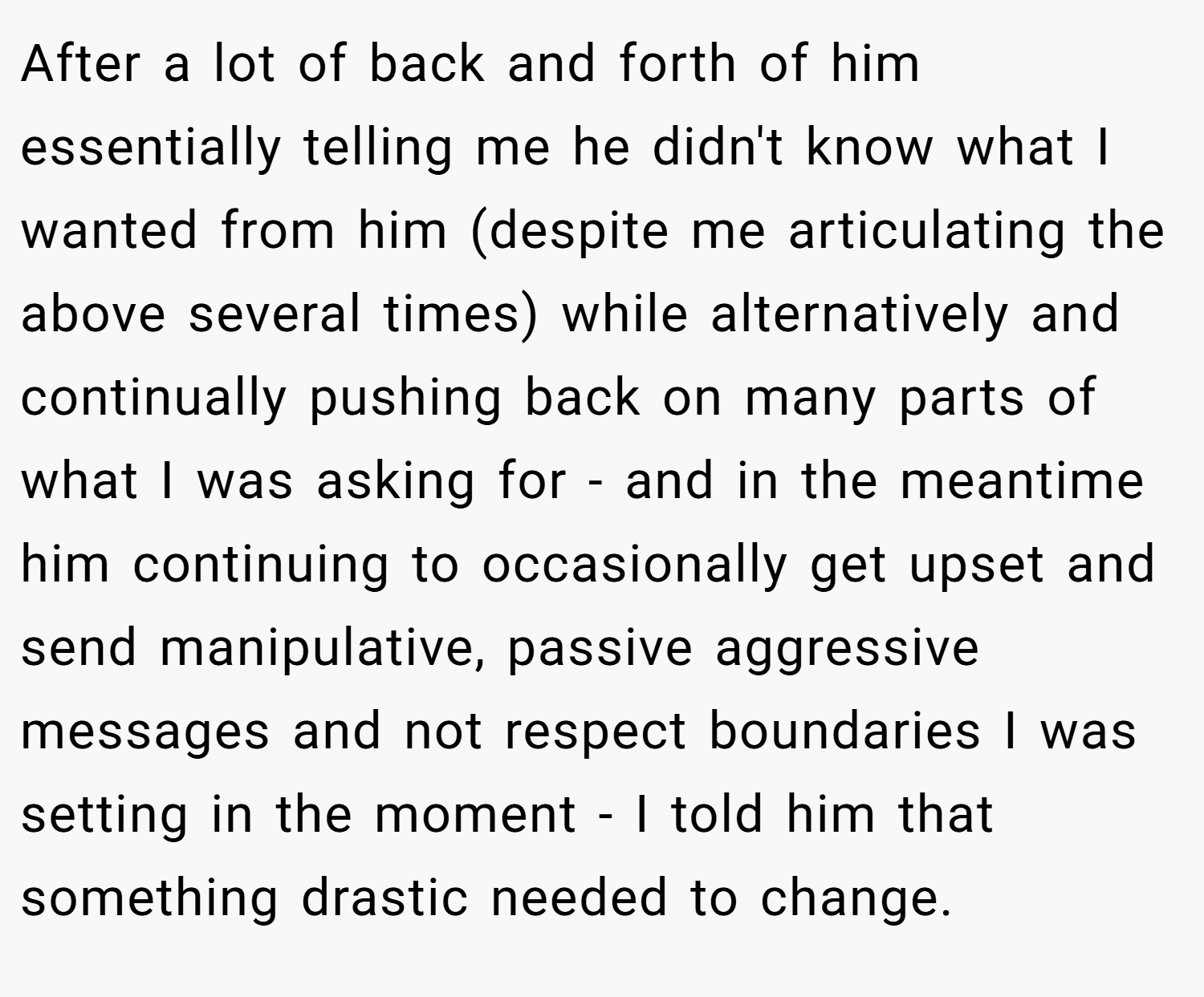 After a lot of back and forth of him essentially telling me he didn't know what I wanted from him (despite me articulating the above several times) while alternatively and continually pushing back on many parts of what I was asking for - and in the meantime him continuing to occasionally get upset and send manipulative, passive aggressive messages and not respect boundaries I was setting in the moment - I told him that something drastic needed to change.