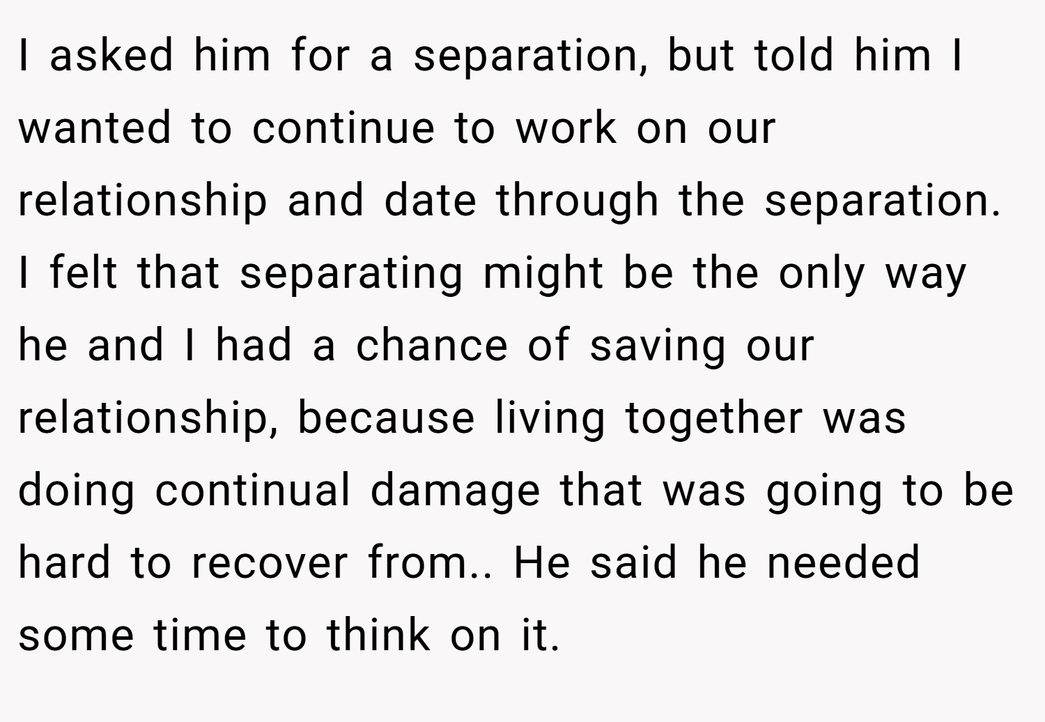 I asked him for a separation, but told him I wanted to continue to work on our relationship and date through the separation. I felt that separating might be the only way he and I had a chance of saving our relationship, because living together was doing continual damage that was going to be hard to recover from.. He said he needed some time to think on it.