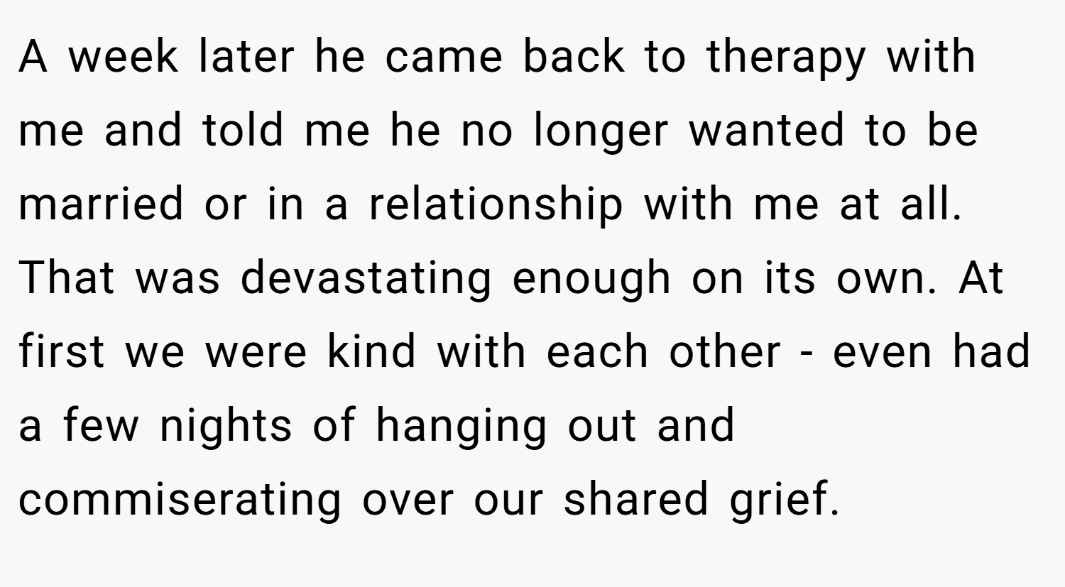 A week later he came back to therapy with me and told me he no longer wanted to be married or in a relationship with me at all. That was devastating enough on its own. At first we were kind with each other - even had a few nights of hanging out and commiserating over our shared grief.