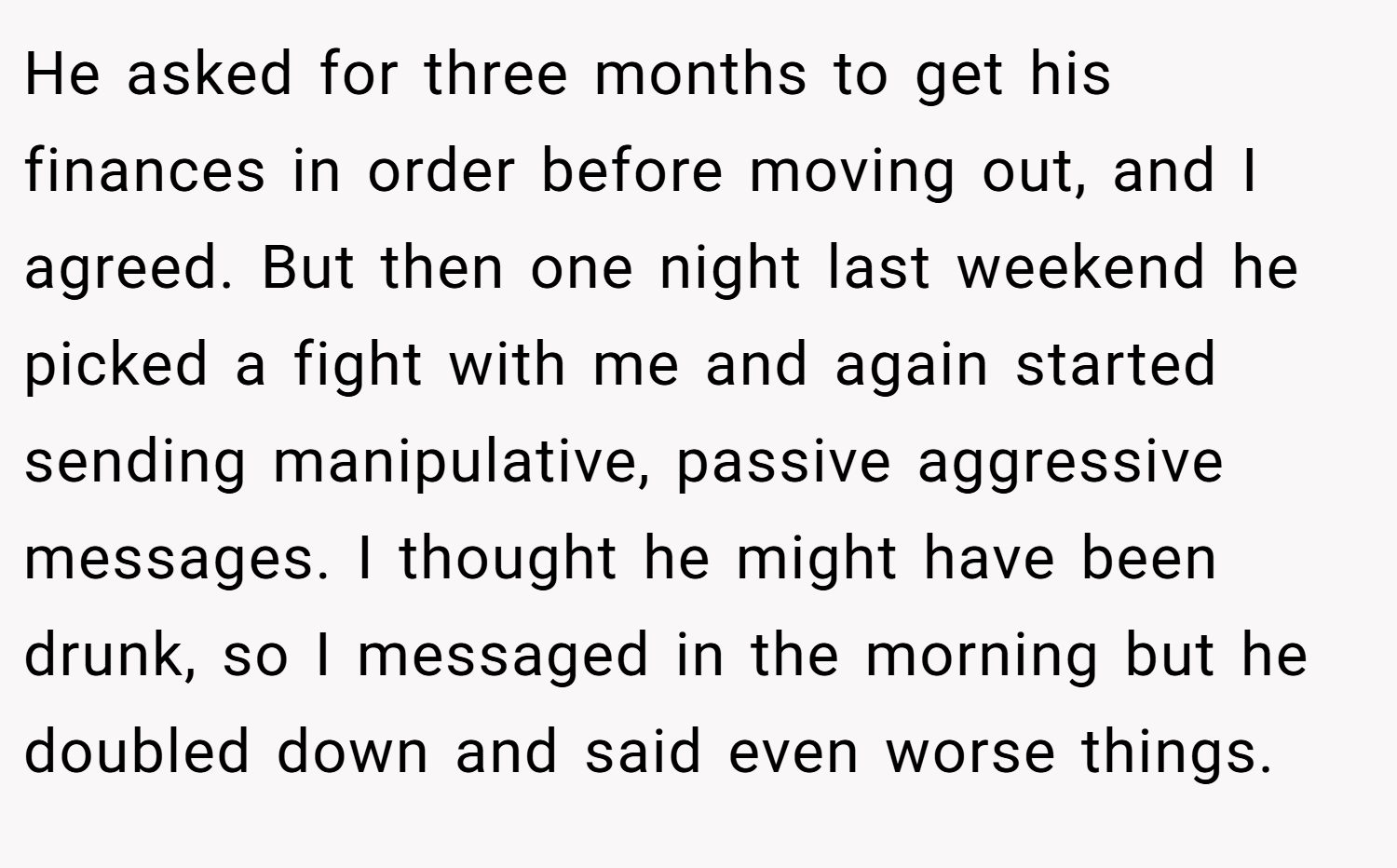 He asked for three months to get his finances in order before moving out, and I agreed. But then one night last weekend he picked a fight with me and again started sending manipulative, passive aggressive messages. I thought he might have been drunk, so I messaged in the morning but he doubled down and said even worse things.