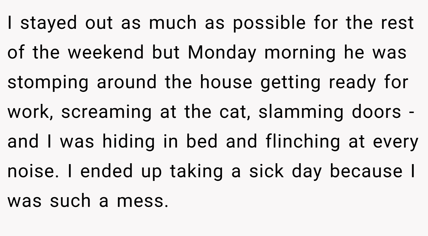 I stayed out as much as possible for the rest of the weekend but Monday morning he was stomping around the house getting ready for work, screaming at the cat, slamming doors - and I was hiding in bed and flinching at every noise. I ended up taking a sick day because I was such a mess.