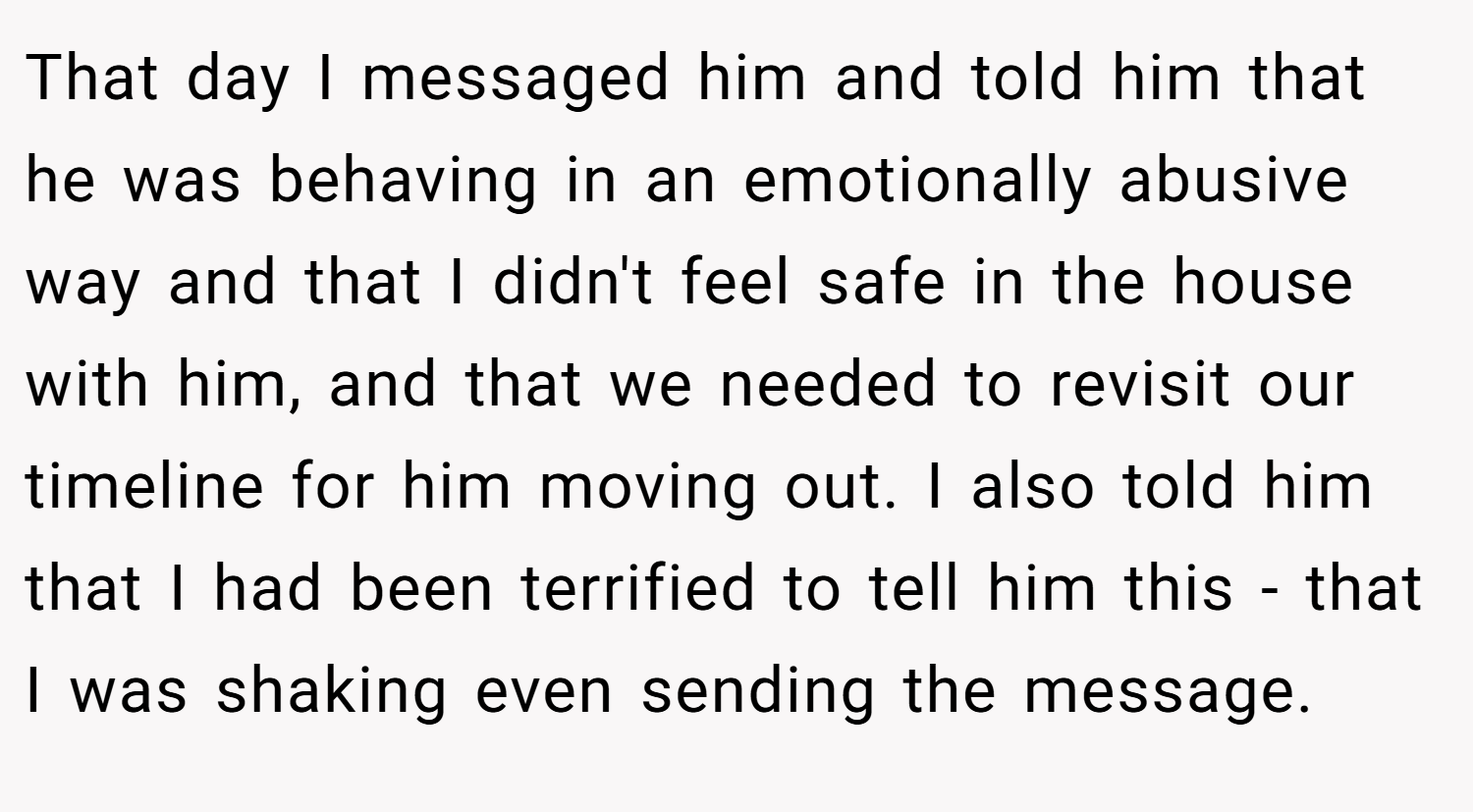That day I messaged him and told him that he was behaving in an emotionally abusive way and that I didn't feel safe in the house with him, and that we needed to revisit our timeline for him moving out. I also told him that I had been terrified to tell him this - that I was shaking even sending the message.