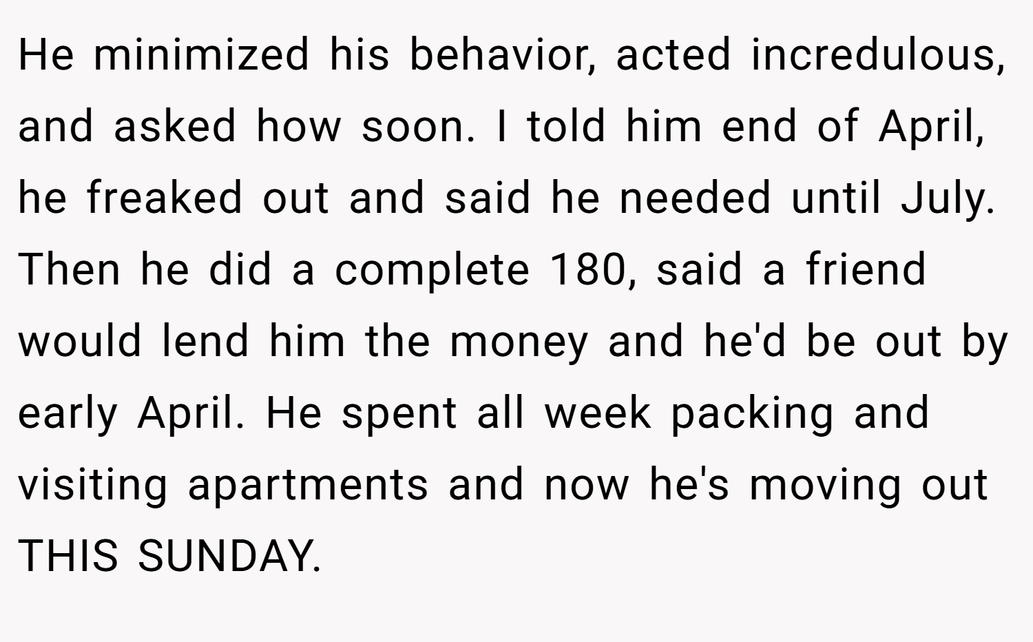 He minimized his behavior, acted incredulous, and asked how soon. I told him end of April, he freaked out and said he needed until July. Then he did a complete 180, said a friend would lend him the money and he'd be out by early April. He spent all week packing and visiting apartments and now he's moving out THIS SUNDAY.