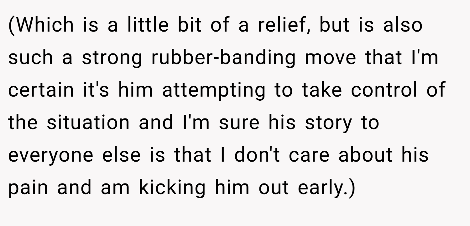 (Which is a little bit of a relief, but is also such a strong rubber-banding move that I'm certain it's him attempting to take control of the situation and I'm sure his story to everyone else is that I don't care about his pain and am kicking him out early.)