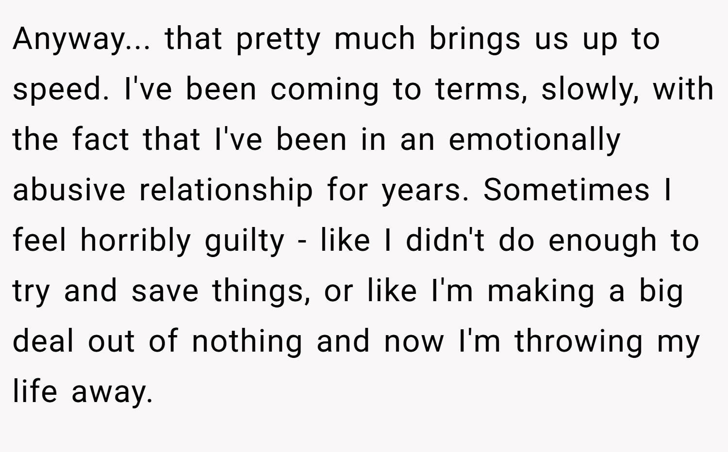 Anyway... that pretty much brings us up to speed. I've been coming to terms, slowly, with the fact that I've been in an emotionally abusive relationship for years. Sometimes I feel horribly guilty - like I didn't do enough to try and save things, or like I'm making a big deal out of nothing and now I'm throwing my life away.