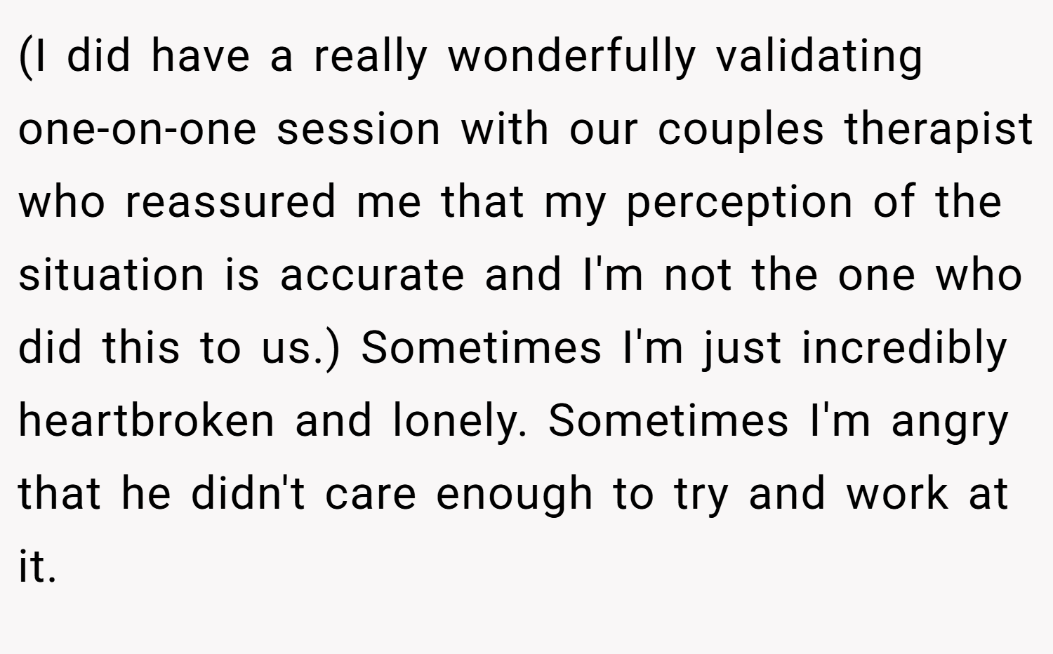 (I did have a really wonderfully validating one-on-one session with our couples therapist who reassured me that my perception of the situation is accurate and I'm not the one who did this to us.) Sometimes I'm just incredibly heartbroken and lonely. Sometimes I'm angry that he didn't care enough to try and work at it.