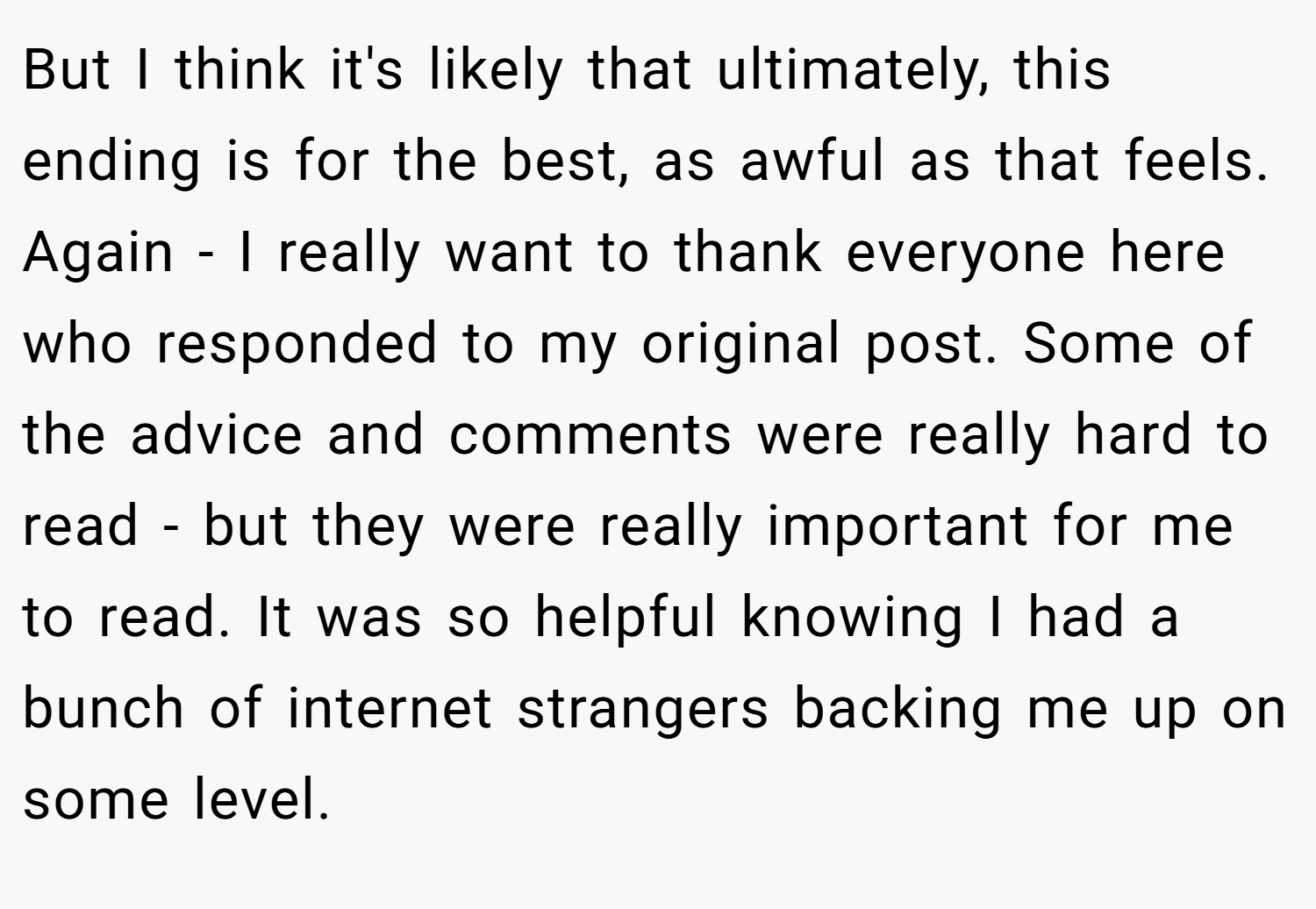 But I think it's likely that ultimately, this ending is for the best, as awful as that feels. Again - I really want to thank everyone here who responded to my original post. Some of the advice and comments were really hard to read - but they were really important for me to read. It was so helpful knowing I had a bunch of internet strangers backing me up on some level.
