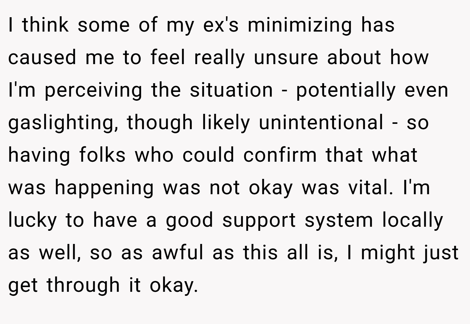 I think some of my ex's minimizing has caused me to feel really unsure about how I'm perceiving the situation - potentially even gaslighting, though likely unintentional - so having folks who could confirm that what was happening was not okay was vital. I'm lucky to have a good support system locally as well, so as awful as this all is, I might just get through it okay.