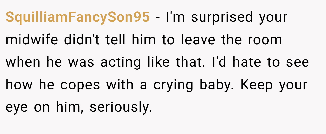 SquilliamFancySon95 − I'm surprised your midwife didn't tell him to leave the room when he was acting like that. I'd hate to see how he copes with a crying baby. Keep your eye on him, seriously.