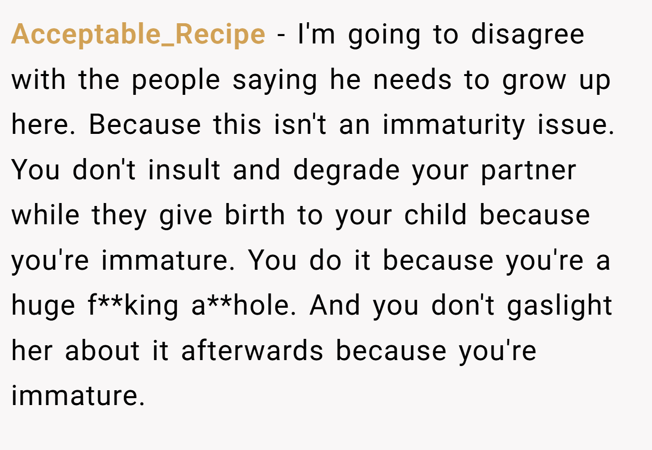 Acceptable_Recipe − I'm going to disagree with the people saying he needs to grow up here. Because this isn't an immaturity issue. You don't insult and degrade your partner while they give birth to your child because you're immature. You do it because you're a huge f**king a**hole. And you don't gaslight her about it afterwards because you're immature.