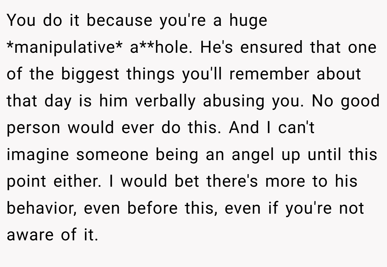 You do it because you're a huge *manipulative* a**hole. He's ensured that one of the biggest things you'll remember about that day is him verbally abusing you. No good person would ever do this. And I can't imagine someone being an angel up until this point either. I would bet there's more to his behavior, even before this, even if you're not aware of it.