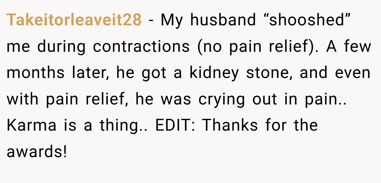 Takeitorleaveit28 − My husband “shooshed” me during contractions (no pain relief). A few months later, he got a kidney stone, and even with pain relief, he was crying out in pain.. Karma is a thing.. EDIT: Thanks for the awards!