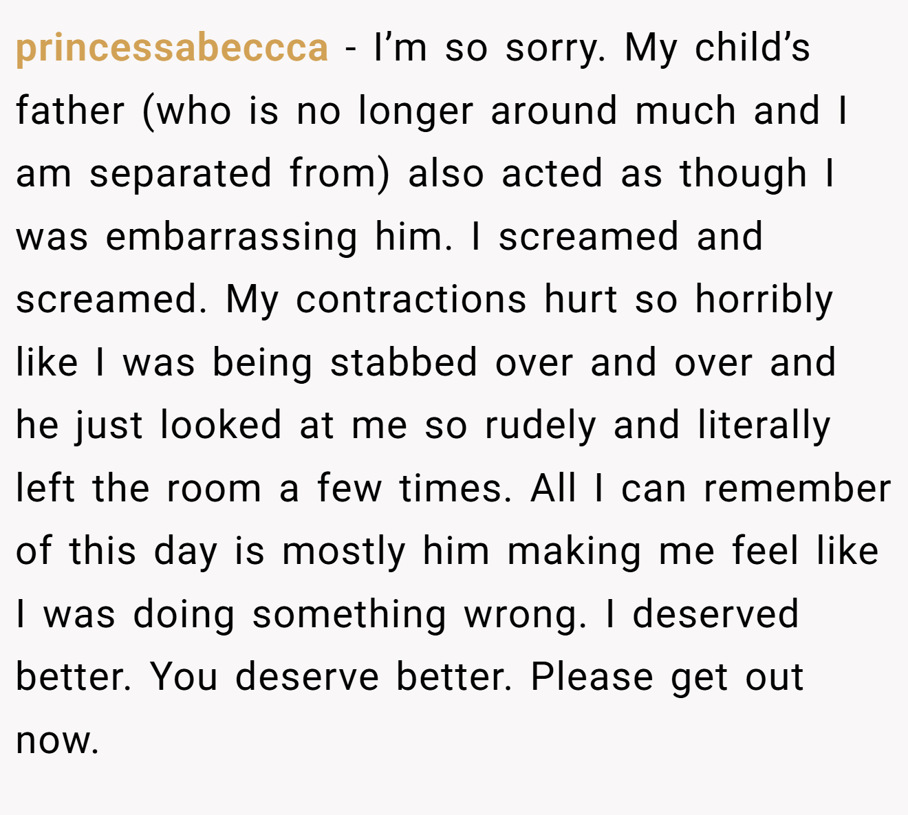 princessabeccca − I’m so sorry. My child’s father (who is no longer around much and I am separated from) also acted as though I was embarrassing him. I screamed and screamed. My contractions hurt so horribly like I was being stabbed over and over and he just looked at me so rudely and literally left the room a few times. All I can remember of this day is mostly him making me feel like I was doing something wrong. I deserved better. You deserve better. Please get out now.