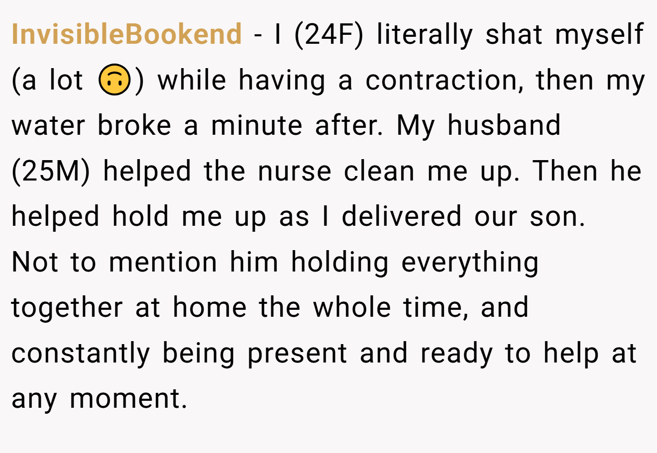 InvisibleBookend − I (24F) literally shat myself (a lot 🙃) while having a contraction, then my water broke a minute after. My husband (25M) helped the nurse clean me up. Then he helped hold me up as I delivered our son. Not to mention him holding everything together at home the whole time, and constantly being present and ready to help at any moment.