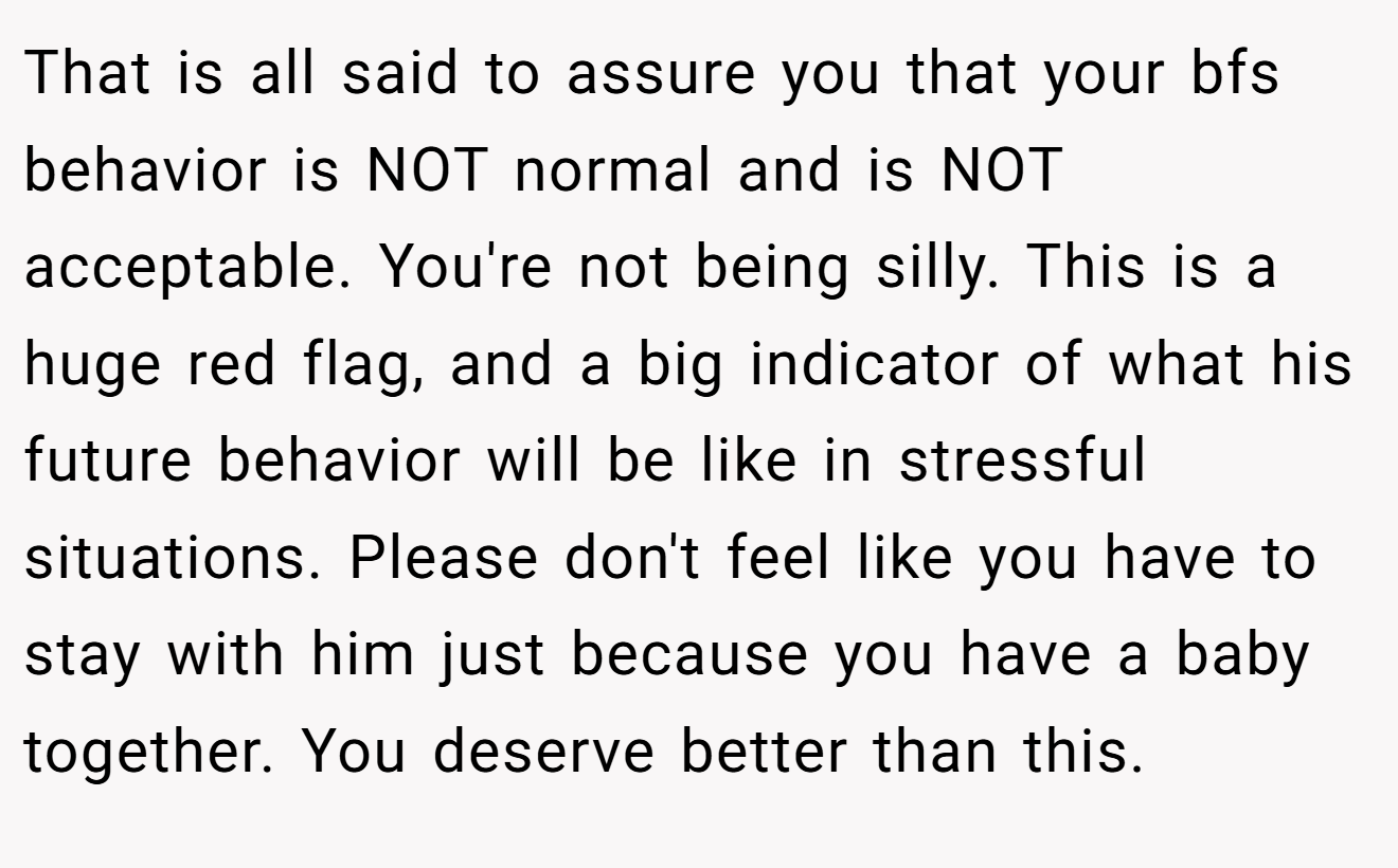 That is all said to assure you that your bfs behavior is NOT normal and is NOT acceptable. You're not being silly. This is a huge red flag, and a big indicator of what his future behavior will be like in stressful situations. Please don't feel like you have to stay with him just because you have a baby together. You deserve better than this.
