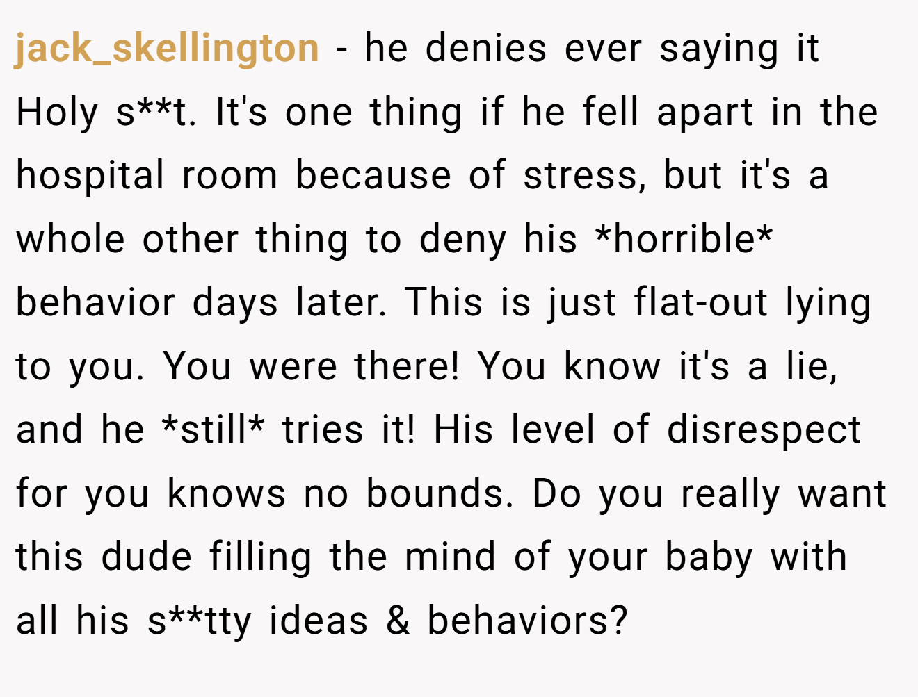 jack_skellington − he denies ever saying it Holy s**t. It's one thing if he fell apart in the hospital room because of stress, but it's a whole other thing to deny his *horrible* behavior days later. This is just flat-out lying to you. You were there! You know it's a lie, and he *still* tries it! His level of disrespect for you knows no bounds. Do you really want this dude filling the mind of your baby with all his s**tty ideas & behaviors?