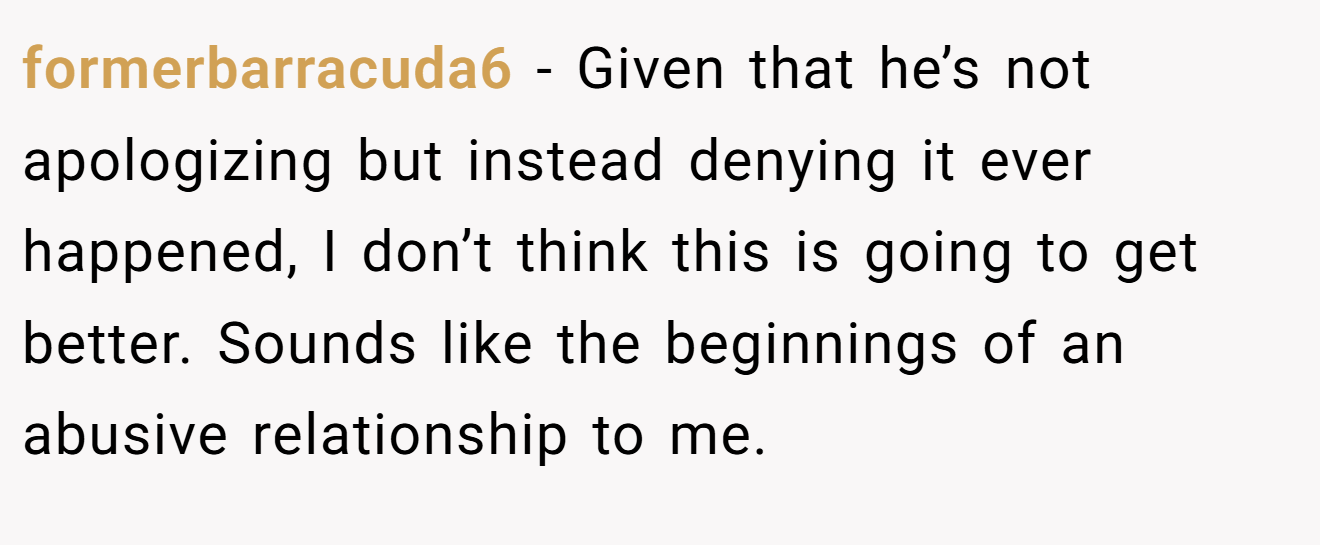 formerbarracuda6 − Given that he’s not apologizing but instead denying it ever happened, I don’t think this is going to get better. Sounds like the beginnings of an abusive relationship to me.