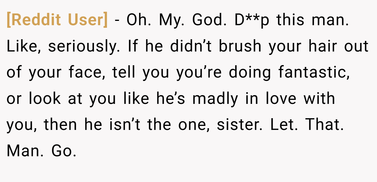 [Reddit User] − Oh. My. God. D**p this man. Like, seriously. If he didn’t brush your hair out of your face, tell you you’re doing fantastic, or look at you like he’s madly in love with you, then he isn’t the one, sister. Let. That. Man. Go.