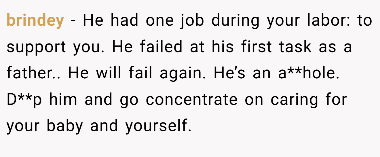 brindey − He had one job during your labor: to support you. He failed at his first task as a father.. He will fail again. He’s an a**hole. D**p him and go concentrate on caring for your baby and yourself.