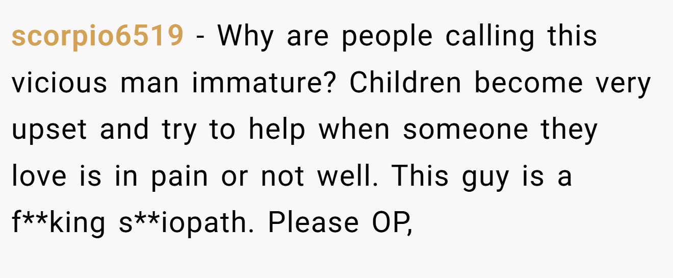 scorpio6519 − Why are people calling this vicious man immature? Children become very upset and try to help when someone they love is in pain or not well. This guy is a f**king s**iopath. Please OP,