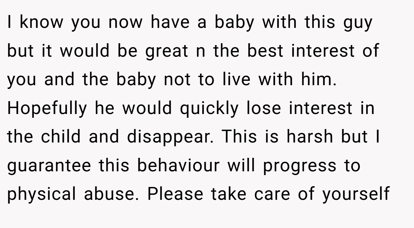 I know you now have a baby with this guy but it would be great n the best interest of you and the baby not to live with him. Hopefully he would quickly lose interest in the child and disappear. This is harsh but I guarantee this behaviour will progress to physical abuse. Please take care of yourself