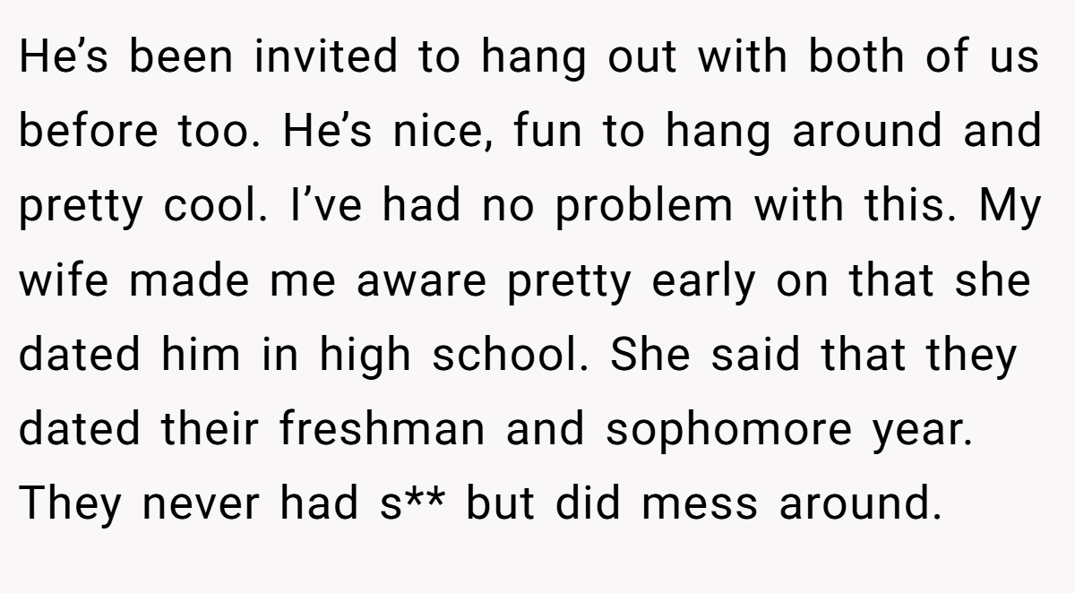 He’s been invited to hang out with both of us before too. He’s nice, fun to hang around and pretty cool. I’ve had no problem with this. My wife made me aware pretty early on that she dated him in high school. She said that they dated their freshman and sophomore year. They never had s** but did mess around.