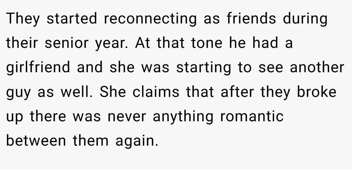 They started reconnecting as friends during their senior year. At that tone he had a girlfriend and she was starting to see another guy as well. She claims that after they broke up there was never anything romantic between them again.