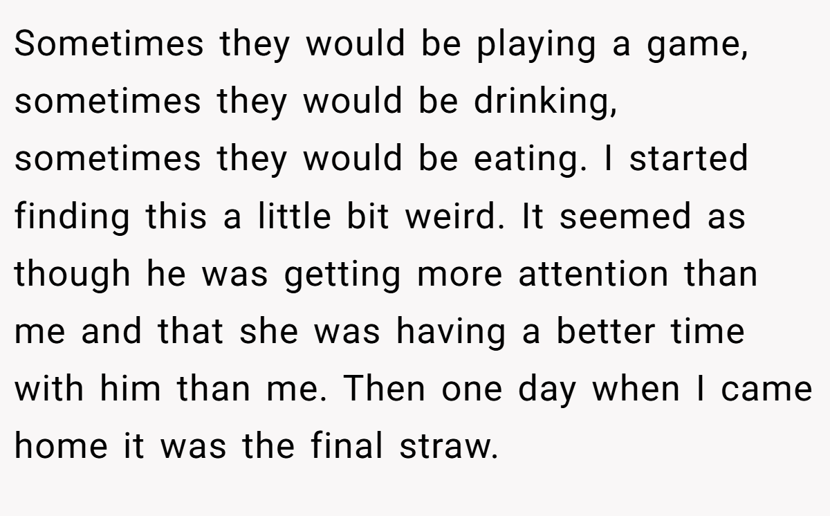Sometimes they would be playing a game, sometimes they would be drinking, sometimes they would be eating. I started finding this a little bit weird. It seemed as though he was getting more attention than me and that she was having a better time with him than me. Then one day when I came home it was the final straw.