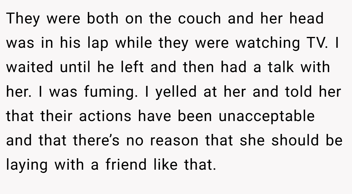 They were both on the couch and her head was in his lap while they were watching TV. I waited until he left and then had a talk with her. I was fuming. I yelled at her and told her that their actions have been unacceptable and that there’s no reason that she should be laying with a friend like that.