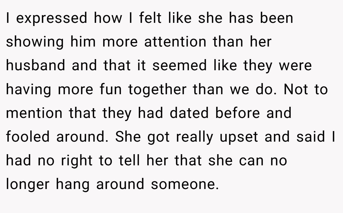 I expressed how I felt like she has been showing him more attention than her husband and that it seemed like they were having more fun together than we do. Not to mention that they had dated before and fooled around. She got really upset and said I had no right to tell her that she can no longer hang around someone.
