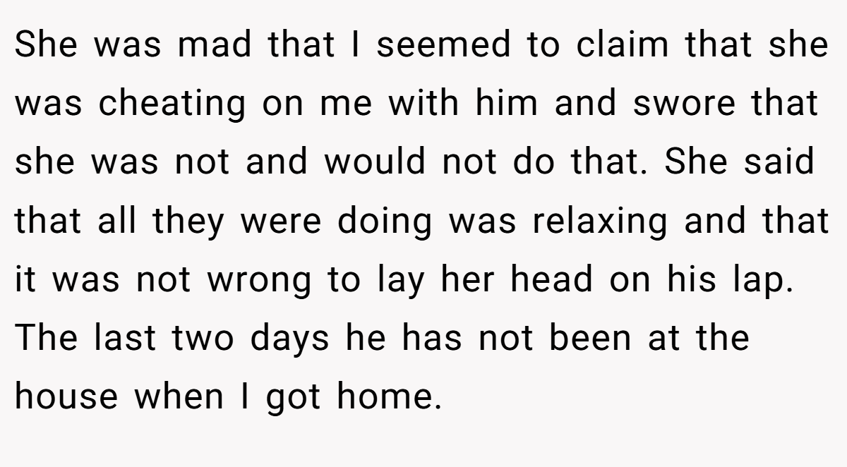 She was mad that I seemed to claim that she was cheating on me with him and swore that she was not and would not do that. She said that all they were doing was relaxing and that it was not wrong to lay her head on his lap. The last two days he has not been at the house when I got home.