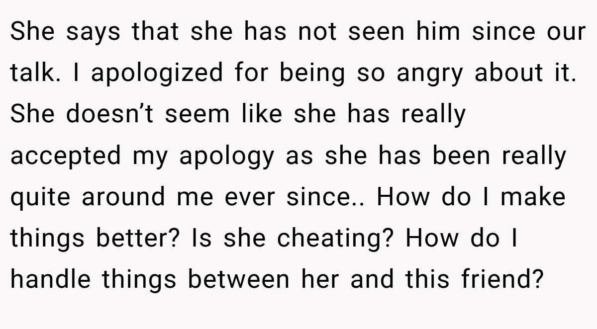 She says that she has not seen him since our talk. I apologized for being so angry about it. She doesn’t seem like she has really accepted my apology as she has been really quite around me ever since.. How do I make things better? Is she cheating? How do I handle things between her and this friend?