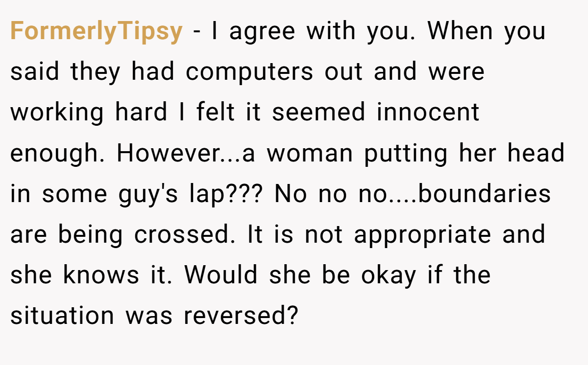 FormerlyTipsy − I agree with you. When you said they had computers out and were working hard I felt it seemed innocent enough. However...a woman putting her head in some guy's lap??? No no no....boundaries are being crossed. It is not appropriate and she knows it. Would she be okay if the situation was reversed?