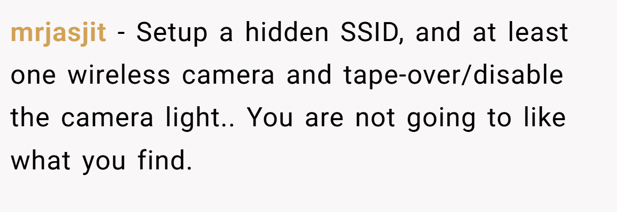 mrjasjit − Setup a hidden SSID, and at least one wireless camera and tape-over/disable the camera light.. You are not going to like what you find.