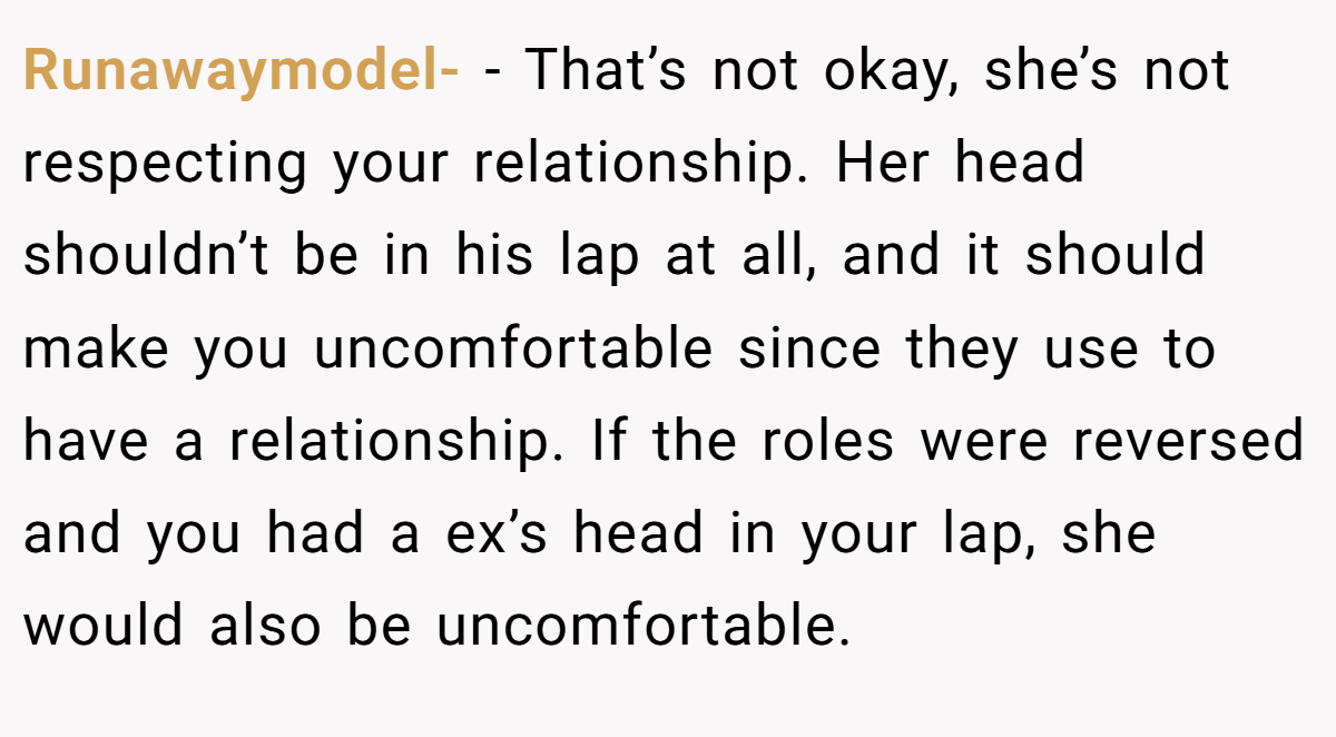 Runawaymodel- − That’s not okay, she’s not respecting your relationship. Her head shouldn’t be in his lap at all, and it should make you uncomfortable since they use to have a relationship. If the roles were reversed and you had a ex’s head in your lap, she would also be uncomfortable.