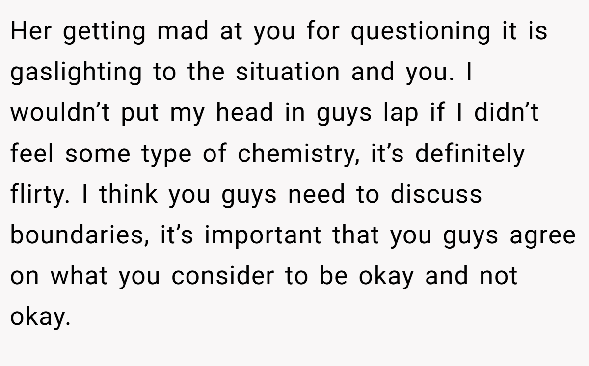Her getting mad at you for questioning it is gaslighting to the situation and you. I wouldn’t put my head in guys lap if I didn’t feel some type of chemistry, it’s definitely flirty. I think you guys need to discuss boundaries, it’s important that you guys agree on what you consider to be okay and not okay.