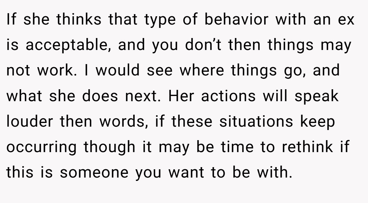 If she thinks that type of behavior with an ex is acceptable, and you don’t then things may not work. I would see where things go, and what she does next. Her actions will speak louder then words, if these situations keep occurring though it may be time to rethink if this is someone you want to be with.
