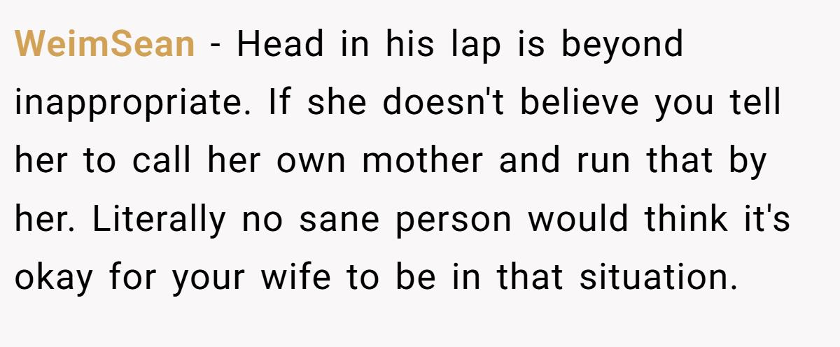 WeimSean − Head in his lap is beyond inappropriate. If she doesn't believe you tell her to call her own mother and run that by her. Literally no sane person would think it's okay for your wife to be in that situation.