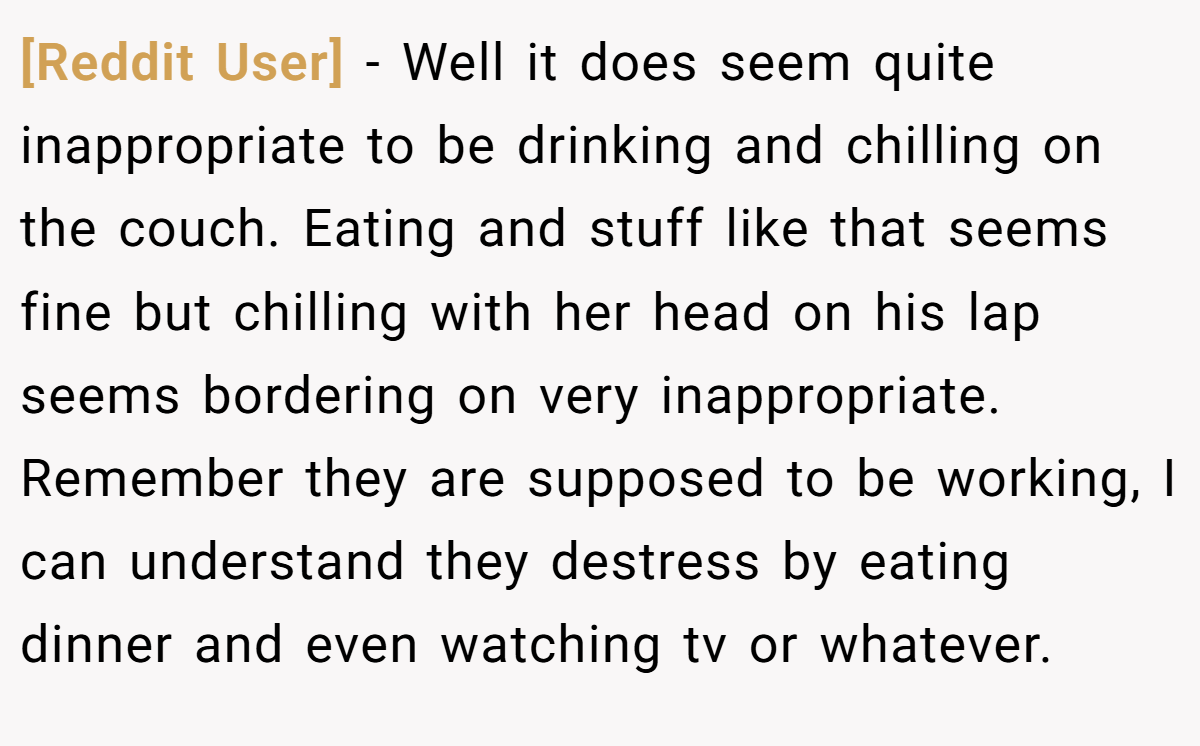 [Reddit User] − Well it does seem quite inappropriate to be drinking and chilling on the couch. Eating and stuff like that seems fine but chilling with her head on his lap seems bordering on very inappropriate. Remember they are supposed to be working, I can understand they destress by eating dinner and even watching tv or whatever.