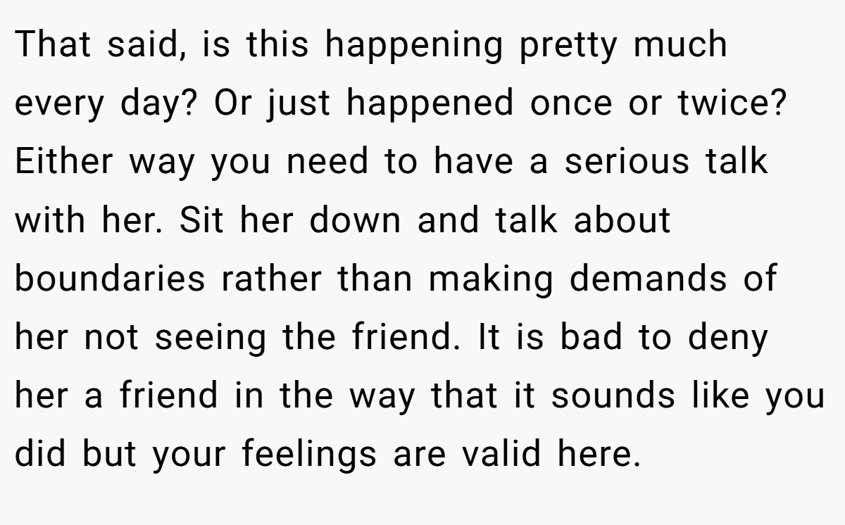 That said, is this happening pretty much every day? Or just happened once or twice? Either way you need to have a serious talk with her. Sit her down and talk about boundaries rather than making demands of her not seeing the friend. It is bad to deny her a friend in the way that it sounds like you did but your feelings are valid here.