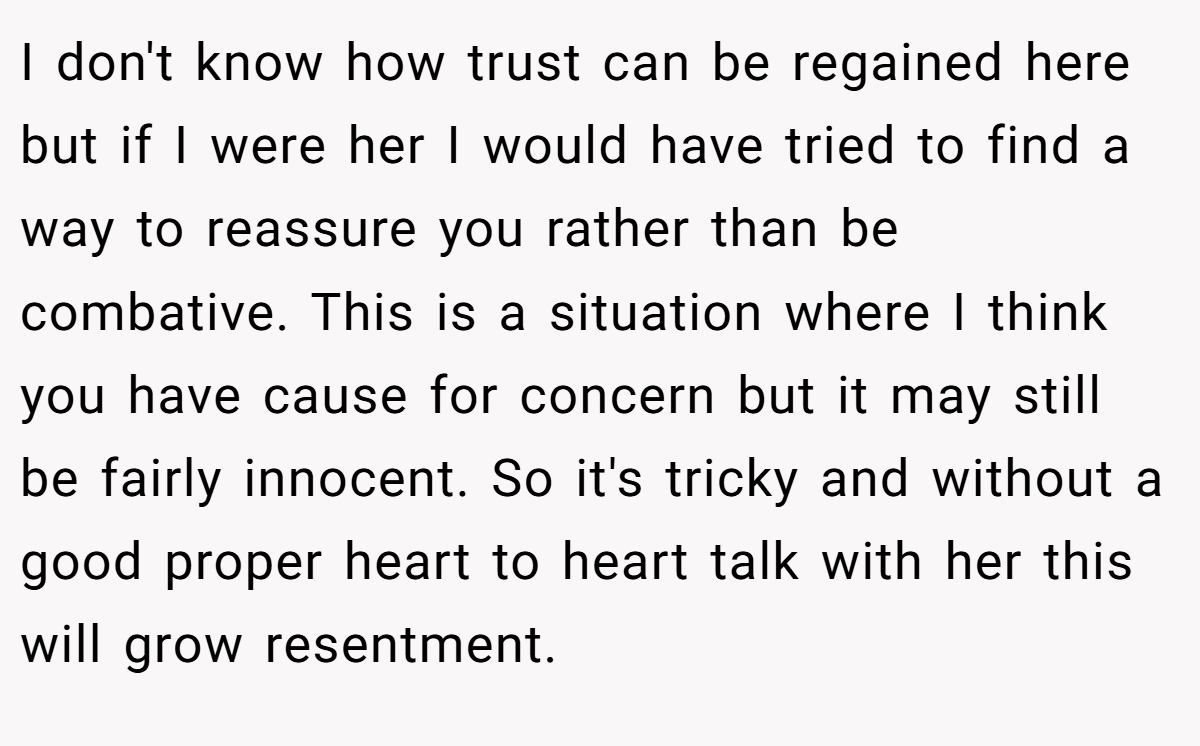 I don't know how trust can be regained here but if I were her I would have tried to find a way to reassure you rather than be combative. This is a situation where I think you have cause for concern but it may still be fairly innocent. So it's tricky and without a good proper heart to heart talk with her this will grow resentment.