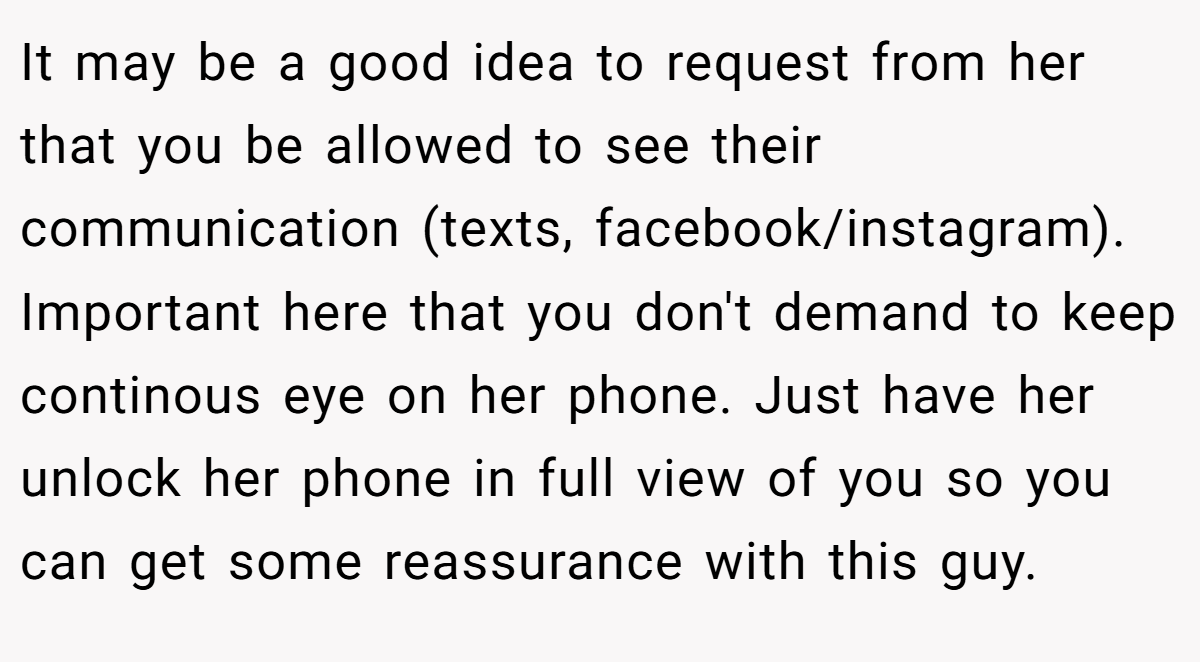 It may be a good idea to request from her that you be allowed to see their communication (texts, facebook/instagram). Important here that you don't demand to keep continous eye on her phone. Just have her unlock her phone in full view of you so you can get some reassurance with this guy.