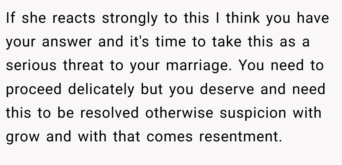 If she reacts strongly to this I think you have your answer and it's time to take this as a serious threat to your marriage. You need to proceed delicately but you deserve and need this to be resolved otherwise suspicion with grow and with that comes resentment.