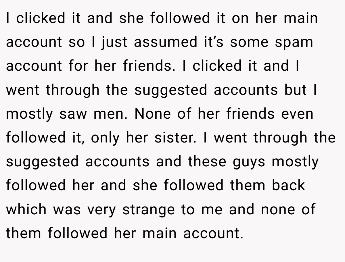 I clicked it and she followed it on her main account so I just assumed it’s some spam account for her friends. I clicked it and I went through the suggested accounts but I mostly saw men. None of her friends even followed it, only her sister. I went through the suggested accounts and these guys mostly followed her and she followed them back which was very strange to me and none of them followed her main account.