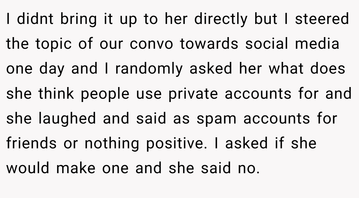 I didnt bring it up to her directly but I steered the topic of our convo towards social media one day and I randomly asked her what does she think people use private accounts for and she laughed and said as spam accounts for friends or nothing positive. I asked if she would make one and she said no.